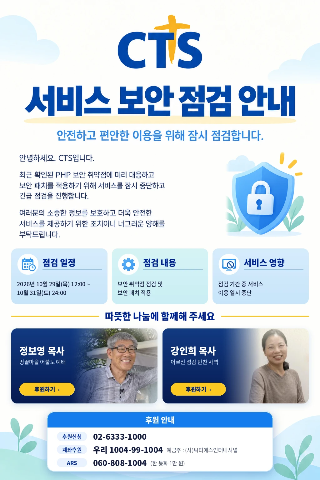 CTS 서비스 보안 점검 안내. 최근 확인된 PHP 보안 취약점에 미리 대응하고 보안 패치를 적용하기 위해 서비스를 잠시 중단하고 긴급 점검을 진행합니다. 점검 일정: 2026년 10월 29일(목) 12:00 ~ 10월 31일(토) 24:00. 점검 내용: 보안 취약점 점검 및 보안 패치 적용. 서비스 영향: 점검 기간 중 서비스 이용 일시 중단. 후원 안내: 후원신청 02-6333-1000, 계좌후원 우리 1004-99-1004 예금주 (사)씨티에스인터내셔널, ARS 060-808-1004 (한 통화 1만 원)